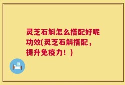 灵芝石斛怎么搭配好呢功效(灵芝石斛搭配，提升免疫力！)