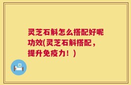 灵芝石斛怎么搭配好呢功效(灵芝石斛搭配，提升免疫力！)