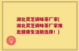 湖北灵芝调味茶厂家(湖北灵芝调味茶厂家推出健康生活新选择！)