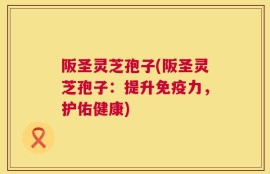 阪圣灵芝孢子(阪圣灵芝孢子：提升免疫力，护佑健康)