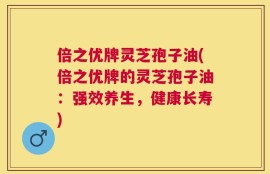 倍之优牌灵芝孢子油(倍之优牌的灵芝孢子油：强效养生，健康长寿)