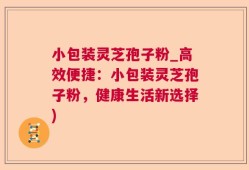 小包装灵芝孢子粉_高效便捷：小包装灵芝孢子粉，健康生活新选择)