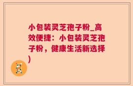 小包装灵芝孢子粉_高效便捷：小包装灵芝孢子粉，健康生活新选择)