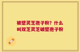 被壁灵芝孢子粉？什么叫双芝灵芝破壁孢子粉