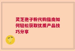灵芝孢子粉代购指南如何轻松获取优质产品技巧分享
