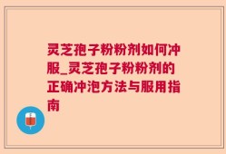 灵芝孢子粉粉剂如何冲服_灵芝孢子粉粉剂的正确冲泡方法与服用指南