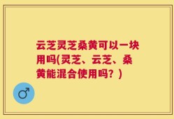 云芝灵芝桑黄可以一块用吗(灵芝、云芝、桑黄能混合使用吗？)