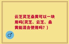 云芝灵芝桑黄可以一块用吗(灵芝、云芝、桑黄能混合使用吗？)