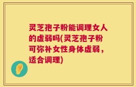 灵芝孢子粉能调理女人的虚弱吗(灵芝孢子粉可弥补女性身体虚弱，适合调理)