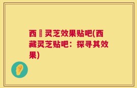 西蔵灵芝效果贴吧(西藏灵芝贴吧：探寻其效果)