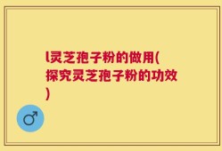 l灵芝孢子粉的做用(探究灵芝孢子粉的功效)