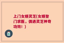 上门女婿灵芝(女婿登门求医，偶遇灵芝神奇功效！)