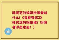 韩灵芝的妈妈扮演者叫什么(《青春有你3》韩灵芝妈妈是谁？扮演者浮出水面！)