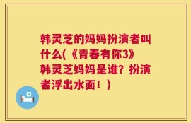 韩灵芝的妈妈扮演者叫什么(《青春有你3》韩灵芝妈妈是谁？扮演者浮出水面！)