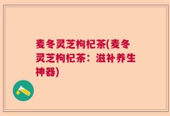 麦冬灵芝枸杞茶(麦冬灵芝枸杞茶：滋补养生神器)