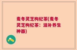 麦冬灵芝枸杞茶(麦冬灵芝枸杞茶：滋补养生神器)
