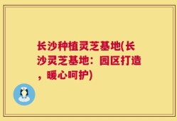 长沙种植灵芝基地(长沙灵芝基地：园区打造，暖心呵护)