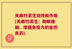 天麻竹灵芝功效和作用(天麻竹灵芝：助眠健脑、增强免疫力的自然良药)