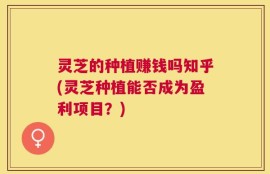 灵芝的种植赚钱吗知乎(灵芝种植能否成为盈利项目？)