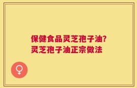 保健食品灵芝孢子油？灵芝孢子油正宗做法