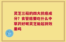 灵芝三萜的四大抗癌成分？食管癌要吃什么中草药好呢灵芝能起到效果吗