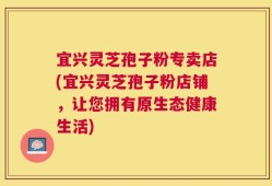 宜兴灵芝孢子粉专卖店(宜兴灵芝孢子粉店铺，让您拥有原生态健康生活)