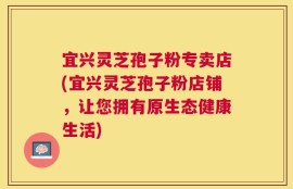 宜兴灵芝孢子粉专卖店(宜兴灵芝孢子粉店铺，让您拥有原生态健康生活)