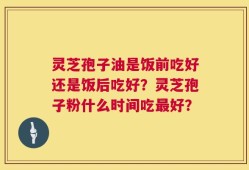 灵芝孢子油是饭前吃好还是饭后吃好？灵芝孢子粉什么时间吃最好？