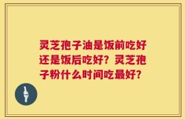 灵芝孢子油是饭前吃好还是饭后吃好？灵芝孢子粉什么时间吃最好？