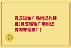 灵芝诺铂广场附近的楼盘(灵芝诺铂广场附近有哪些楼盘？)