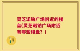灵芝诺铂广场附近的楼盘(灵芝诺铂广场附近有哪些楼盘？)