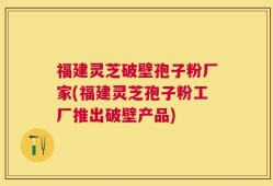 福建灵芝破壁孢子粉厂家(福建灵芝孢子粉工厂推出破壁产品)
