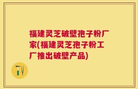福建灵芝破壁孢子粉厂家(福建灵芝孢子粉工厂推出破壁产品)