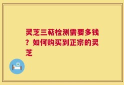 灵芝三萜检测需要多钱？如何购买到正宗的灵芝