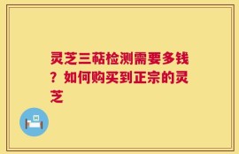 灵芝三萜检测需要多钱？如何购买到正宗的灵芝
