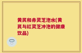 黄芪和赤灵芝泡水(黄芪与红灵芝冲泡的健康饮品)