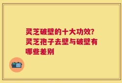 灵芝破壁的十大功效？灵芝孢子去壁与破壁有哪些差别