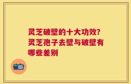 灵芝破壁的十大功效？灵芝孢子去壁与破壁有哪些差别