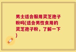 男士适合服用灵芝孢子粉吗(适合男性食用的灵芝孢子粉，了解一下)