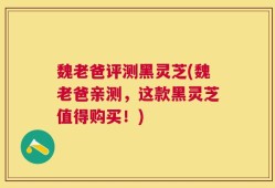 魏老爸评测黑灵芝(魏老爸亲测，这款黑灵芝值得购买！)