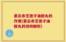 紫云赤芝孢子油胶丸的作用(紫云赤芝孢子油胶丸的功效解析)