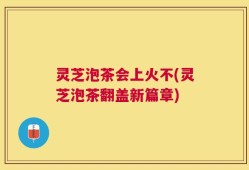 灵芝泡茶会上火不(灵芝泡茶翻盖新篇章)