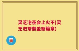灵芝泡茶会上火不(灵芝泡茶翻盖新篇章)