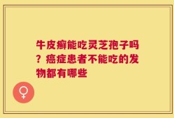 牛皮癣能吃灵芝孢子吗？癌症患者不能吃的发物都有哪些