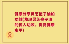 健康分享灵芝孢子油的功效(发现灵芝孢子油的惊人功效，提高健康水平)