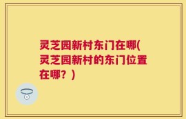 灵芝园新村东门在哪(灵芝园新村的东门位置在哪？)