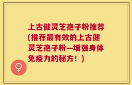 上古健灵芝孢子粉推荐(推荐最有效的上古健灵芝孢子粉—增强身体免疫力的秘方！)
