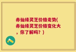赤仙缘灵芝价格走势(赤仙缘灵芝价格变化大，你了解吗？)