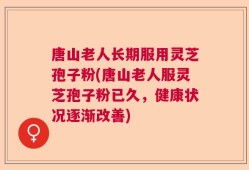 唐山老人长期服用灵芝孢子粉(唐山老人服灵芝孢子粉已久，健康状况逐渐改善)