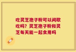 吃灵芝孢子粉可以间歇吃吗？灵芝孢子粉和灵芝每天能一起食用吗